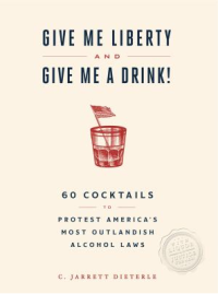 Give Me Liberty and Give Me A Drink!: 65 Cocktails to Protest America’s Most Outlandish Alcohol Laws by C. Jarrett Dieterle